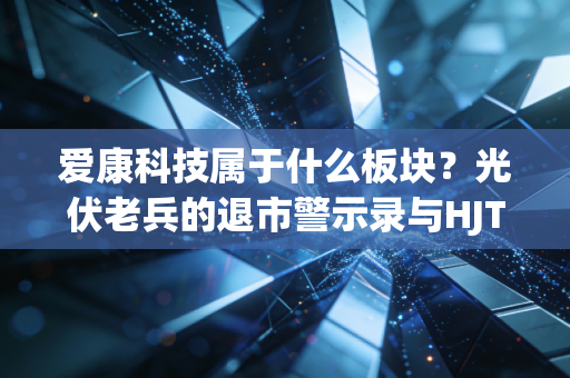 爱康科技属于什么板块?光伏老兵的退市警示录与HJT技术的未来赌局