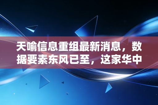 天喻信息重组最新消息,数据要素东风已至,这家华中科技国企能否迎来第二春?