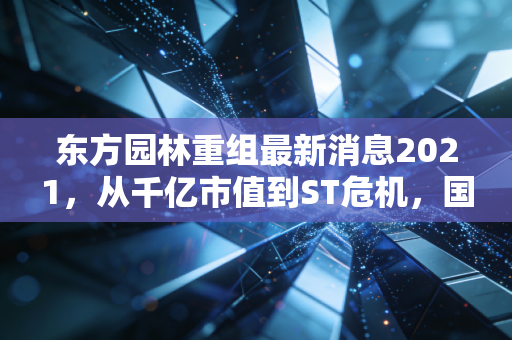 东方园林重组最新消息2021,从千亿市值到ST危机,国资入局能否挽救PPP女王的坠落?
