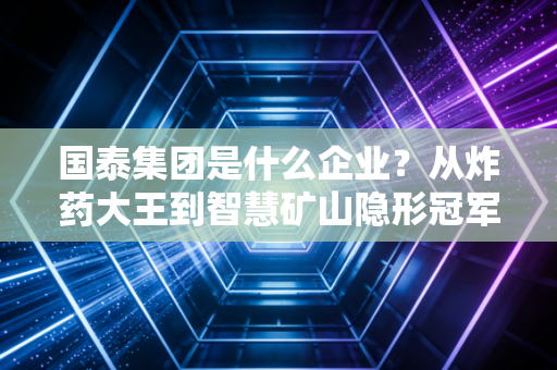 国泰集团是什么企业?从炸药大王到智慧矿山隐形冠军的深度剖析