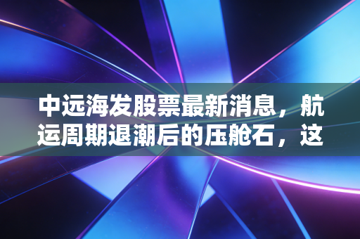 中远海发股票最新消息,航运周期退潮后的压舱石,这只被低估的金融巨头还值得拿吗?
