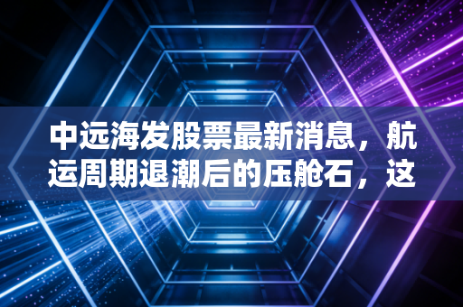 中远海发股票最新消息,航运周期退潮后的压舱石,这只被低估的金融巨头还值得拿吗?