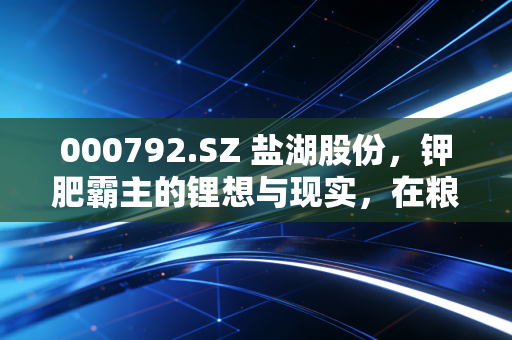 000792.SZ 盐湖股份，钾肥霸主的锂想与现实，在粮仓与资本之间寻找平衡