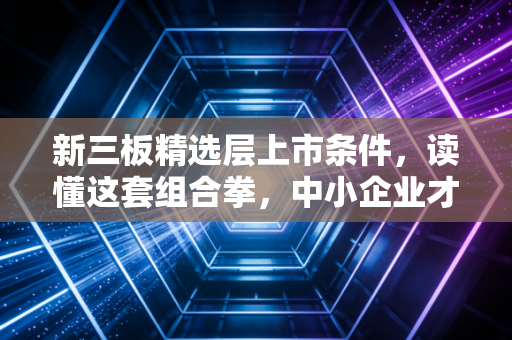 新三板精选层上市条件,读懂这套组合拳,中小企业才能抓住北交所的红利