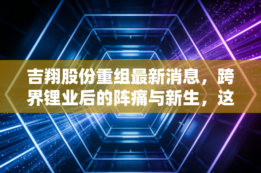吉翔股份重组最新消息，跨界锂业后的阵痛与新生，这出资本大戏还能演多久？