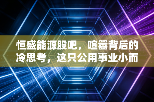 恒盛能源股吧,喧嚣背后的冷思考,这只公用事业小而美到底值不值得拿?