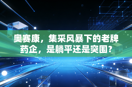 奥赛康,集采风暴下的老牌药企,是躺平还是突围?