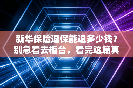 新华保险退保能退多少钱?别急着去柜台,看完这篇真实案例再决定