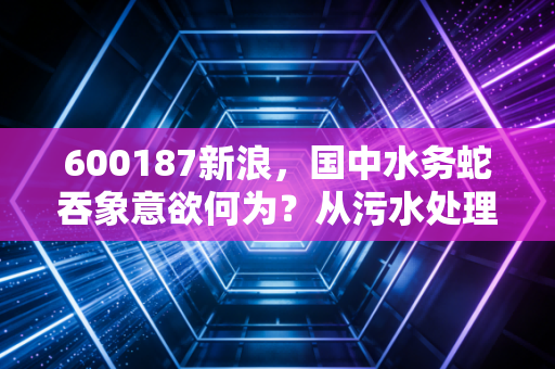 600187新浪,国中水务蛇吞象意欲何为?从污水处理到汇源果汁的跨界狂想曲