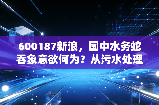600187新浪，国中水务蛇吞象意欲何为？从污水处理到汇源果汁的跨界狂想曲