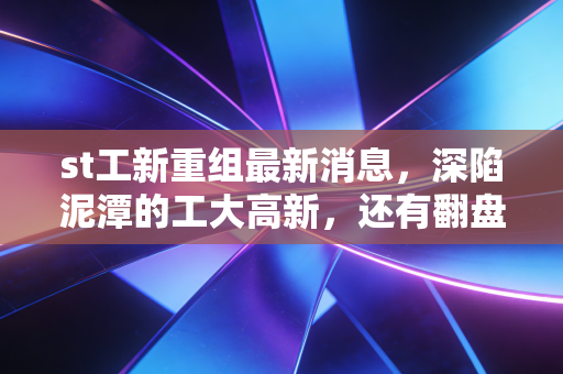 st工新重组最新消息，深陷泥潭的工大高新，还有翻盘的希望吗？——深度解析与散户生存实录