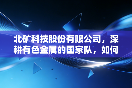 北矿科技股份有限公司，深耕有色金属的国家队，如何在新能源浪潮中重塑价值？