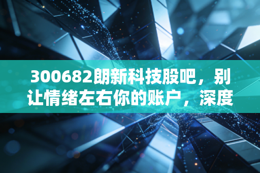 300682朗新科技股吧,别让情绪左右你的账户,深度解析这只数字能源赛道的潜力股