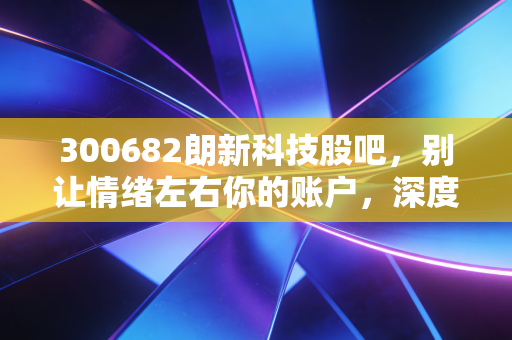 300682朗新科技股吧,别让情绪左右你的账户,深度解析这只数字能源赛道的潜力股