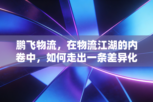 鹏飞物流，在物流江湖的内卷中，如何走出一条差异化突围之路？