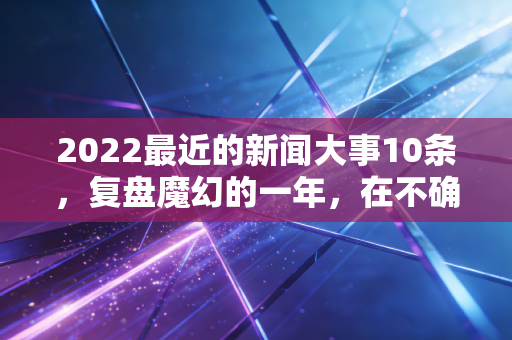 2022最近的新闻大事10条,复盘魔幻的一年,在不确定性中寻找确定性