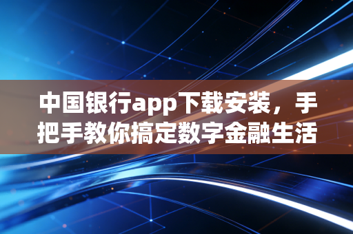 中国银行app下载安装,手把手教你搞定数字金融生活,但这背后还有哪些你不知道的门道?