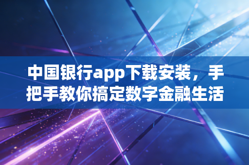 中国银行app下载安装,手把手教你搞定数字金融生活,但这背后还有哪些你不知道的门道?