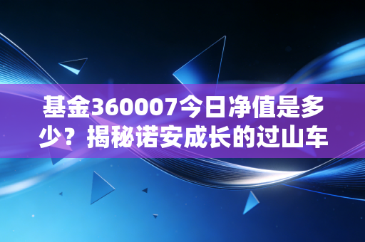 基金360007今日净值是多少?揭秘诺安成长的过山车人生与半导体投资的破局之道
