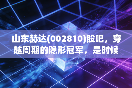 山东赫达(002810)股吧,穿越周期的隐形冠军,是时候捡筹码还是该落袋为安?