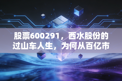 股票600291,西水股份的过山车人生,为何从百亿市值跌至退市尘埃?