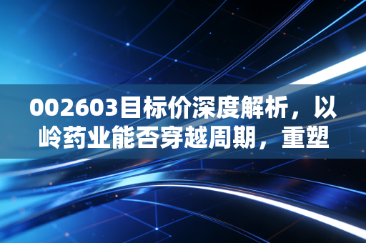 002603目标价深度解析,以岭药业能否穿越周期,重塑价值新高?