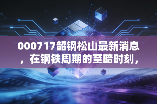 000717韶钢松山最新消息，在钢铁周期的至暗时刻，这只华南龙头还能拿吗？