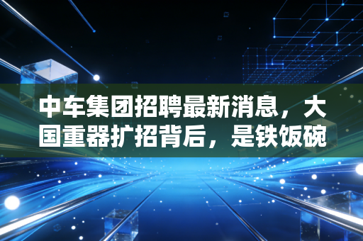 中车集团招聘最新消息,大国重器扩招背后,是铁饭碗的诱惑还是技术流的狂欢?