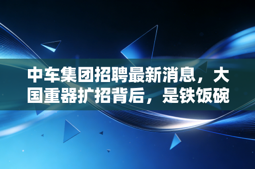 中车集团招聘最新消息,大国重器扩招背后,是铁饭碗的诱惑还是技术流的狂欢?