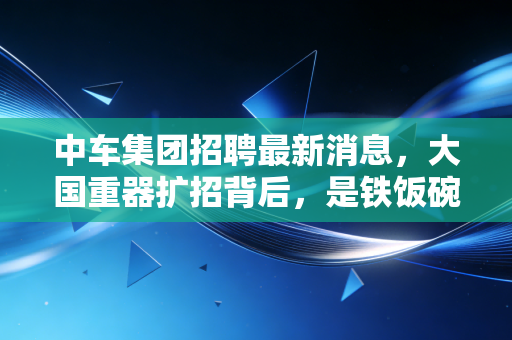 中车集团招聘最新消息,大国重器扩招背后,是铁饭碗的诱惑还是技术流的狂欢?