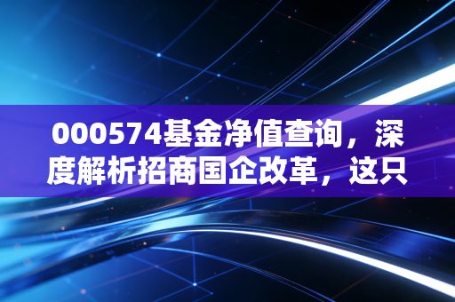 000574基金净值查询,深度解析招商国企改革,这只基金值得托付终身吗?
