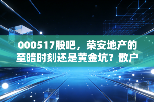 000517股吧,荣安地产的至暗时刻还是黄金坑?散户的焦虑与地产的真相