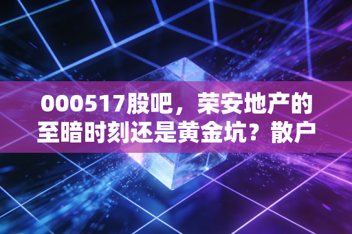 000517股吧,荣安地产的至暗时刻还是黄金坑?散户的焦虑与地产的真相
