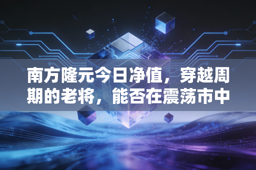 南方隆元今日净值,穿越周期的老将,能否在震荡市中守住你的钱袋子?