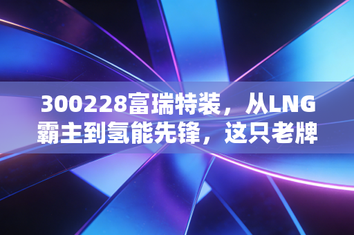 300228富瑞特装,从LNG霸主到氢能先锋,这只老牌能源股还能特装上阵吗?