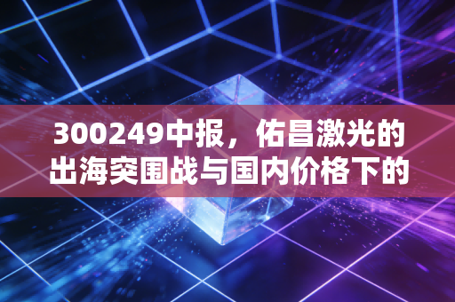300249中报,佑昌激光的出海突围战与国内价格下的生存法则