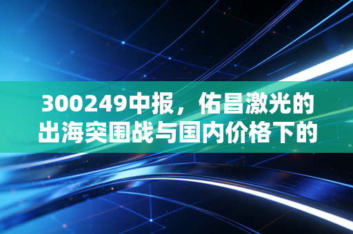 300249中报,佑昌激光的出海突围战与国内价格下的生存法则