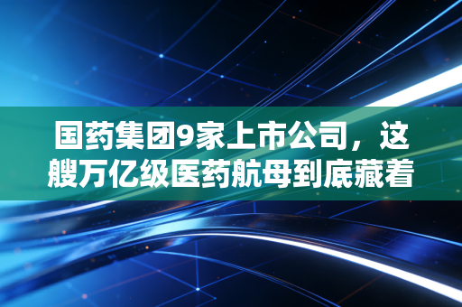 国药集团9家上市公司,这艘万亿级医药航母到底藏着什么投资机会?