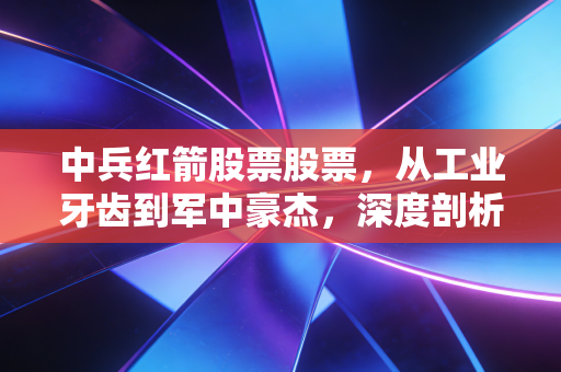 中兵红箭股票股票,从工业牙齿到军中豪杰,深度剖析这家被错杀的隐形冠军