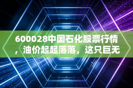 600028中国石化股票行情,油价起起落落,这只巨无霸还能成为你的避风港吗?