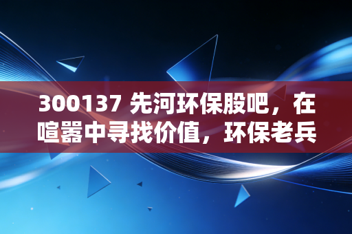 300137 先河环保股吧,在喧嚣中寻找价值,环保老兵的坚守与突围