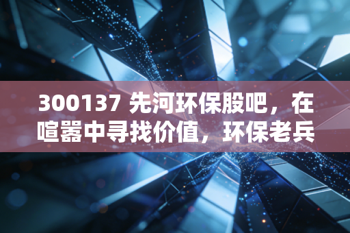 300137 先河环保股吧,在喧嚣中寻找价值,环保老兵的坚守与突围