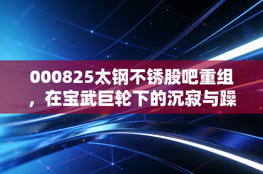 000825太钢不锈股吧重组,在宝武巨轮下的沉寂与躁动,我们到底在等什么?