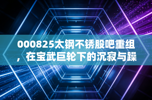 000825太钢不锈股吧重组,在宝武巨轮下的沉寂与躁动,我们到底在等什么?
