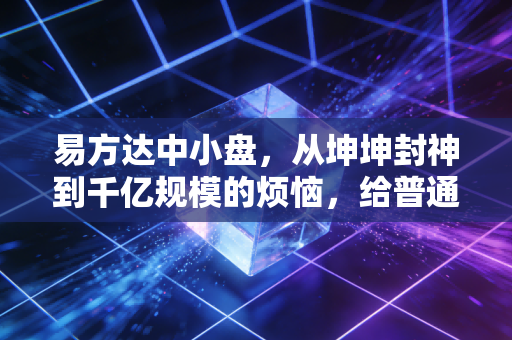 易方达中小盘,从坤坤封神到千亿规模的烦恼,给普通投资者上了一课