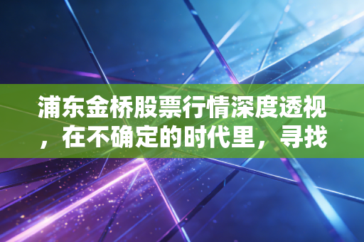 浦东金桥股票行情深度透视,在不确定的时代里,寻找浦东那块最坚实的压舱石