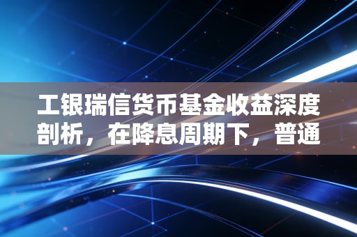 工银瑞信货币基金收益深度剖析,在降息周期下,普通人的零钱理财该何去何从?