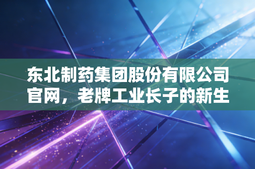 东北制药集团股份有限公司官网,老牌工业长子的新生与方大系资本下的平民哲学