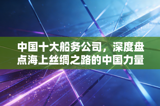 中国十大船务公司,深度盘点海上丝绸之路的中国力量