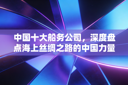 中国十大船务公司,深度盘点海上丝绸之路的中国力量